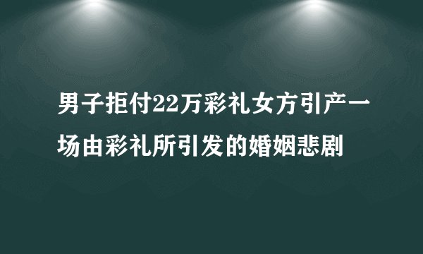 男子拒付22万彩礼女方引产一场由彩礼所引发的婚姻悲剧