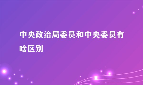 中央政治局委员和中央委员有啥区别
