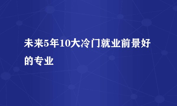 未来5年10大冷门就业前景好的专业