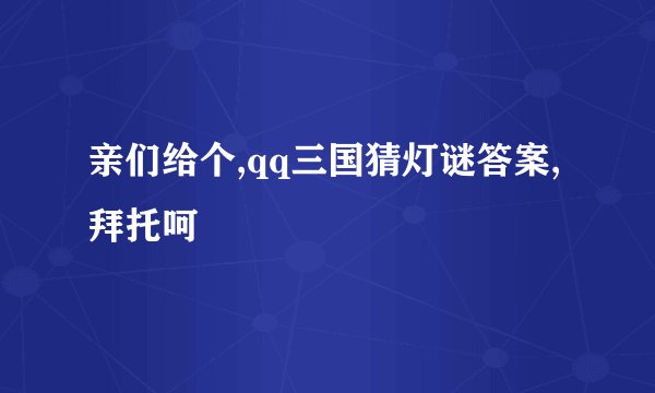亲们给个,qq三国猜灯谜答案,拜托呵