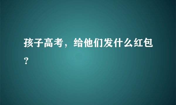 孩子高考，给他们发什么红包？