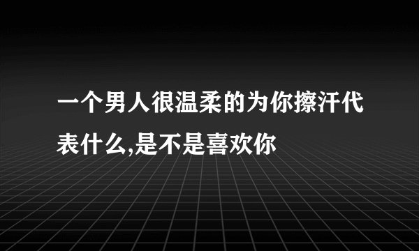 一个男人很温柔的为你擦汗代表什么,是不是喜欢你