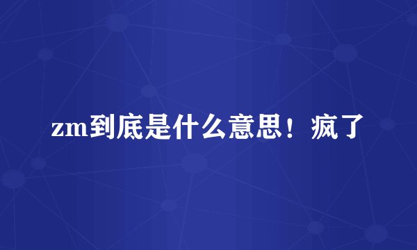 zm到底是什么意思！疯了