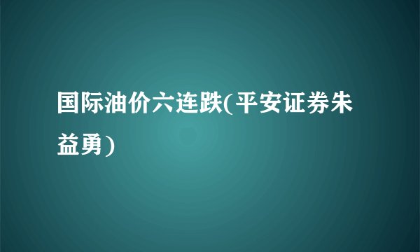 国际油价六连跌(平安证券朱益勇)