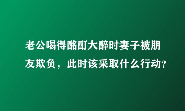 老公喝得酩酊大醉时妻子被朋友欺负，此时该采取什么行动？