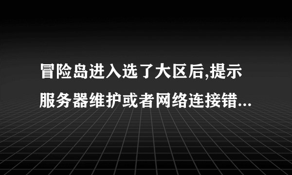 冒险岛进入选了大区后,提示服务器维护或者网络连接错误什么的... 为什么这样??