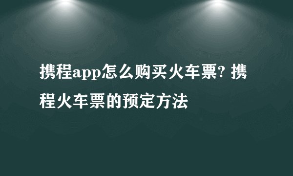 携程app怎么购买火车票? 携程火车票的预定方法