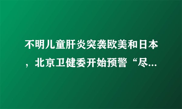 不明儿童肝炎突袭欧美和日本，北京卫健委开始预警“尽快查明原因，加强救治”