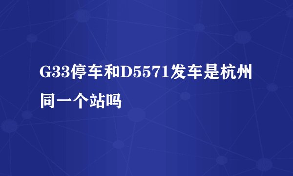 G33停车和D5571发车是杭州同一个站吗