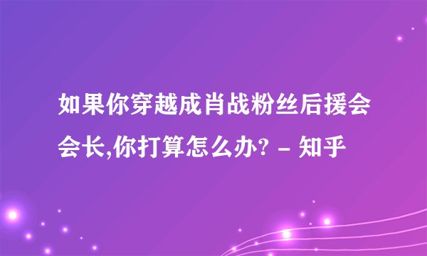 如果你穿越成肖战粉丝后援会会长,你打算怎么办? - 知乎