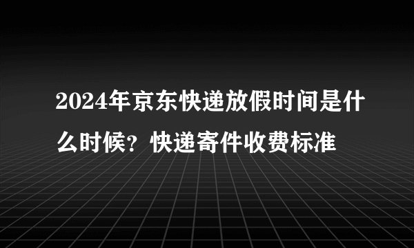 2024年京东快递放假时间是什么时候？快递寄件收费标准