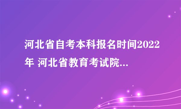 河北省自考本科报名时间2022年 河北省教育考试院自学考试？