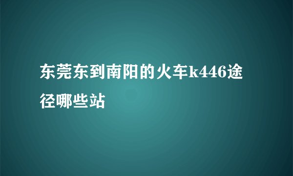 东莞东到南阳的火车k446途径哪些站