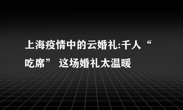 上海疫情中的云婚礼:千人“吃席” 这场婚礼太温暖