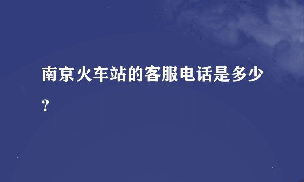 南京火车站的客服电话是多少？