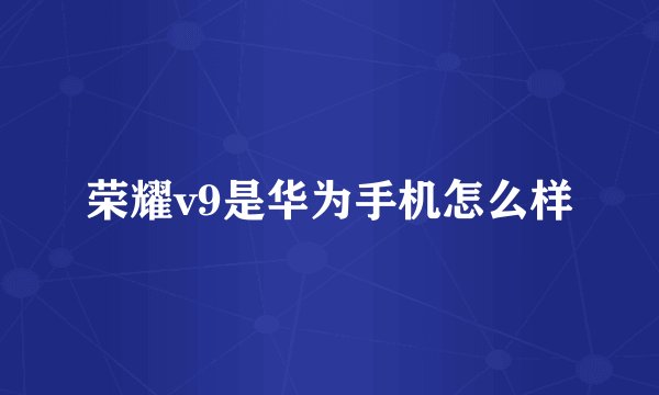 荣耀v9是华为手机怎么样