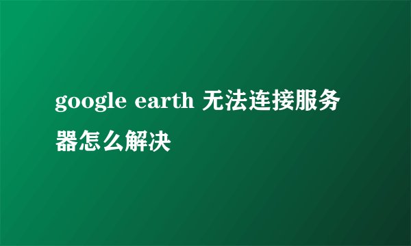 google earth 无法连接服务器怎么解决