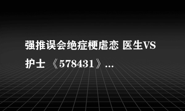 强推误会绝症梗虐恋 医生VS护士 《578431》阮清清 顾程靖