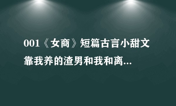 001《女商》短篇古言小甜文 靠我养的渣男和我和离后｜我搬空了他的家!