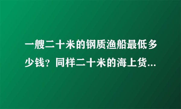 一艘二十米的钢质渔船最低多少钱？同样二十米的海上货船多少钱？