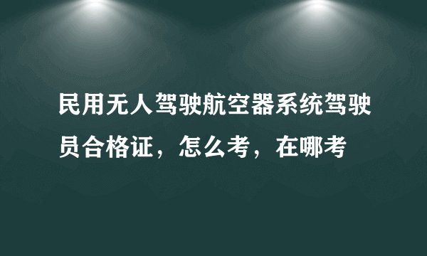民用无人驾驶航空器系统驾驶员合格证，怎么考，在哪考