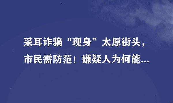 采耳诈骗“现身”太原街头，市民需防范！嫌疑人为何能频频得手？