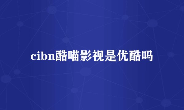 cibn酷喵影视是优酷吗