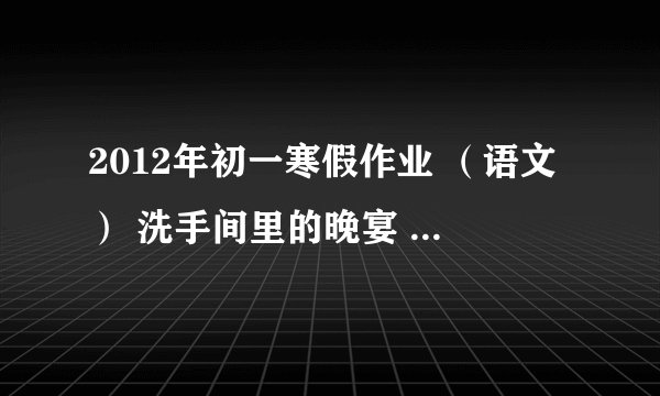 2012年初一寒假作业 （语文） 洗手间里的晚宴 周海亮 1.请用简洁的语言概括这个故事的内容? 2.联系全文,