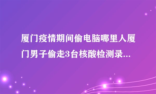 厦门疫情期间偷电脑哪里人厦门男子偷走3台核酸检测录入电脑被判刑2年他为何偷盗防疫设备