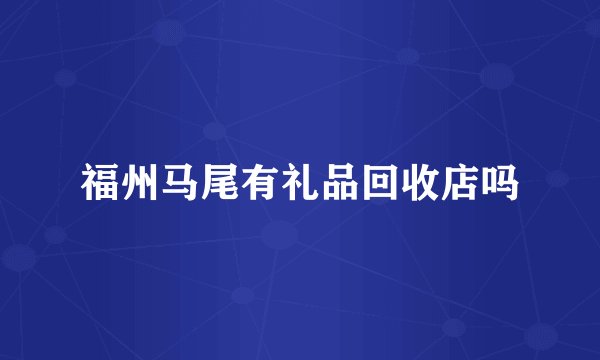 福州马尾有礼品回收店吗