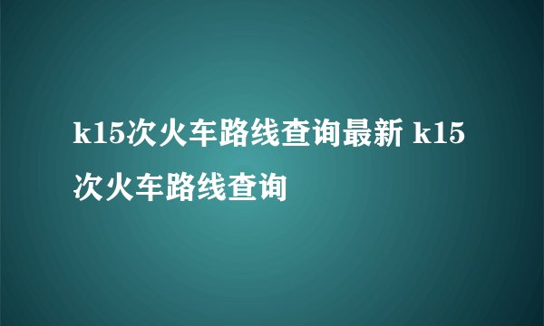 k15次火车路线查询最新 k15次火车路线查询