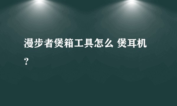 漫步者煲箱工具怎么 煲耳机？