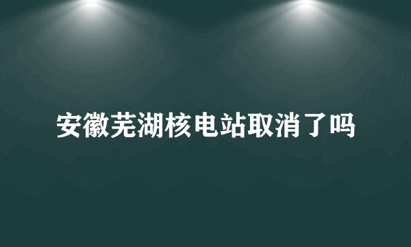 安徽芜湖核电站取消了吗