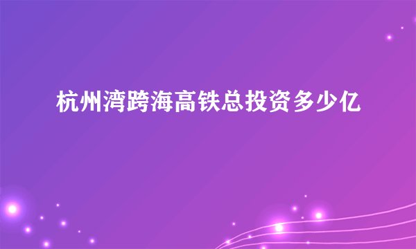 杭州湾跨海高铁总投资多少亿