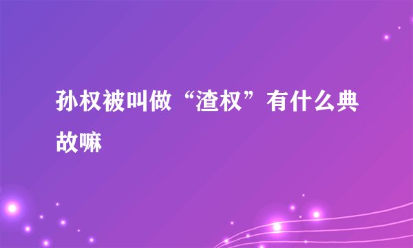 孙权被叫做“渣权”有什么典故嘛