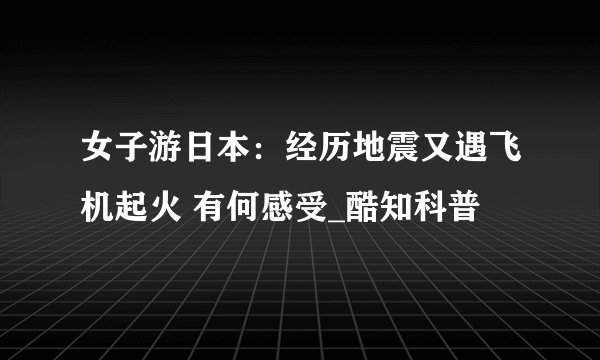 女子游日本：经历地震又遇飞机起火 有何感受_酷知科普