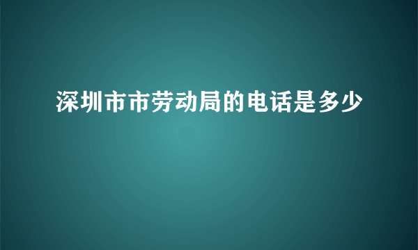 深圳市市劳动局的电话是多少