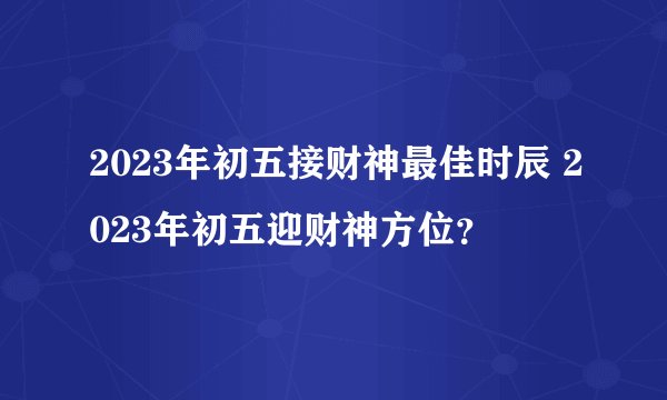 2023年初五接财神最佳时辰 2023年初五迎财神方位？