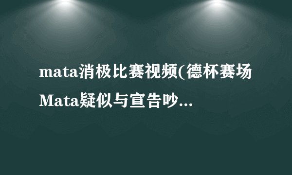 mata消极比赛视频(德杯赛场Mata疑似与宣告吵架介绍_mata消极比赛视频(德杯赛场Mata疑似与宣告吵架是什么