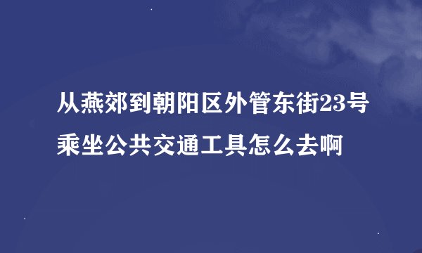 从燕郊到朝阳区外管东街23号乘坐公共交通工具怎么去啊