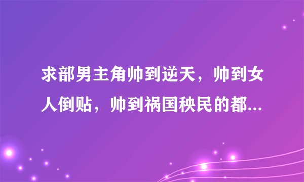 求部男主角帅到逆天,帅到女人倒贴,帅到祸国秧民的都市小说,不要言情,那种女人接二连三来找男主的。