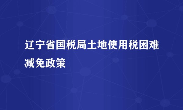 辽宁省国税局土地使用税困难减免政策
