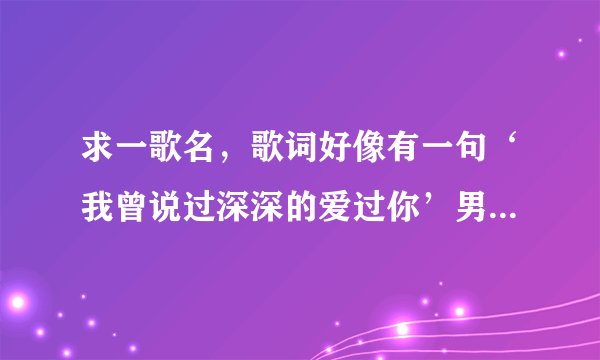 求一歌名，歌词好像有一句‘我曾说过深深的爱过你’男女对唱的！谢谢！