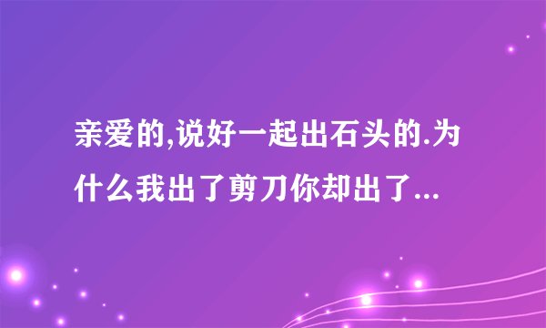 亲爱的,说好一起出石头的.为什么我出了剪刀你却出了布 。 求解 到底什么意思.