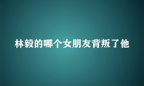 林毅的哪个女朋友背叛了他