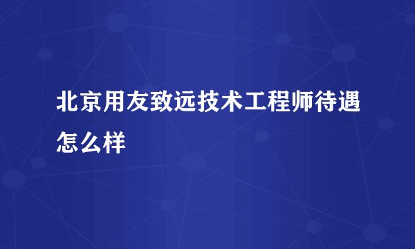北京用友致远技术工程师待遇怎么样
