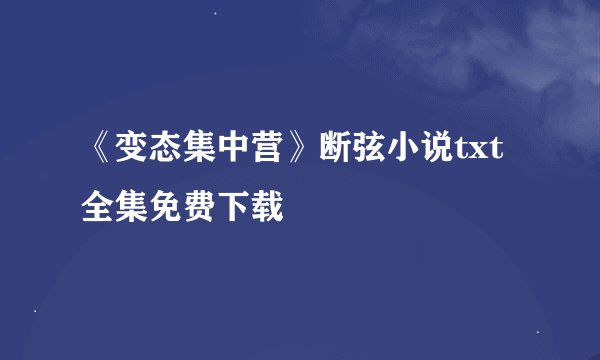 《变态集中营》断弦小说txt全集免费下载
