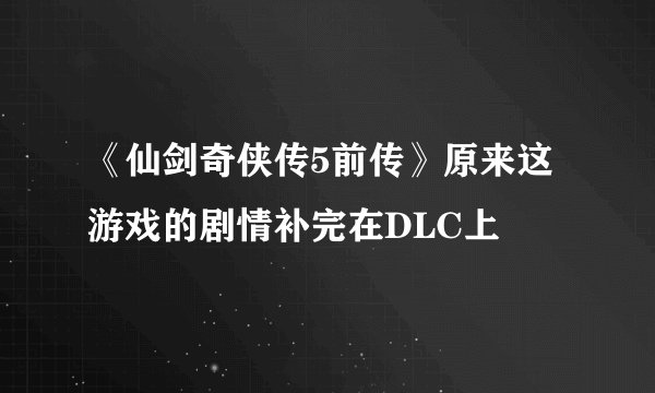 《仙剑奇侠传5前传》原来这游戏的剧情补完在DLC上