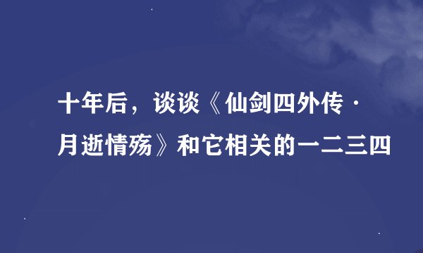 十年后，谈谈《仙剑四外传·月逝情殇》和它相关的一二三四