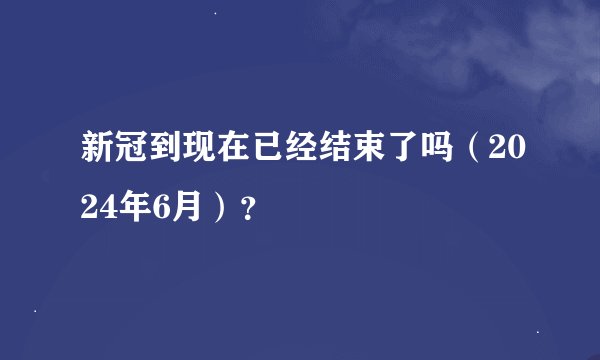 新冠到现在已经结束了吗（2024年6月）？